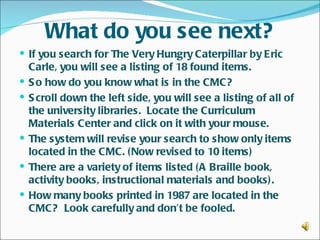 What do you see next?
 If you search for The Very Hungry Caterpillar by Eric
    Carle, you will see a listing of 18 found items.
   S o how do you know what is in the CMC?
   S croll down the left side, you will see a listing of all of
    the university libraries. Locate the Curriculum
    Materials Center and click on it with your mouse.
   The system will revise your search to show only items
    located in the CMC. ( Now revised to 10 items)
   There are a variety of items listed (A Braille book,
    activity books, instructional materials and books) .
   How many books printed in 1987 are located in the
    CMC? Look carefully and don’t be fooled.
 