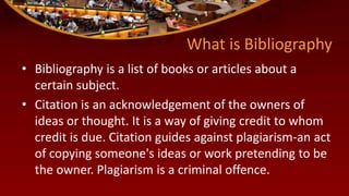 What is Bibliography
• Bibliography is a list of books or articles about a
certain subject.
• Citation is an acknowledgement of the owners of
ideas or thought. It is a way of giving credit to whom
credit is due. Citation guides against plagiarism-an act
of copying someone's ideas or work pretending to be
the owner. Plagiarism is a criminal offence.
 