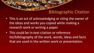 Bibliographic Citation
• This is an act of acknowledging or citing the owner of
the ideas and works you copied while making a
research work or writing a paper.
• This could be in-text citation or reference
list/bibliography of the work, words, ideas and facts
that are used in the written work or presentation.
 