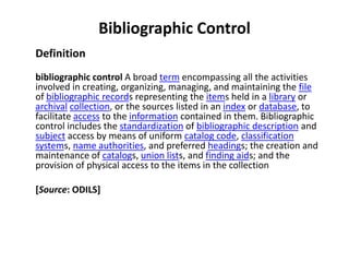 Bibliographic Control Definition bibliographic control A broad term encompassing all the activities involved in creating, organizing, managing, and maintaining the file of bibliographic records representing the items held in a library or archivalcollection, or the sources listed in an index or database, to facilitate access to the information contained in them. Bibliographic control includes the standardization of bibliographic description and subject access by means of uniform catalog code, classification systems, name authorities, and preferred headings; the creation and maintenance of catalogs, union lists, and finding aids; and the provision of physical access to the items in the collection [Source: ODILS] 