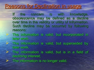 Reasons for Declination in usageReasons for Declination in usage
If the concern is with knowledge,If the concern is with knowledge,
obsolescence may be defined as a declineobsolescence may be defined as a decline
over time in the validity or utility of Information.over time in the validity or utility of Information.
Such decline may be occurred by followingSuch decline may be occurred by following
reasons:reasons:
 The information is valid, but incorporated inThe information is valid, but incorporated in
later work.later work.
 The information is valid, but superseded byThe information is valid, but superseded by
later work.later work.
 The information is valid, but is in a field ofThe information is valid, but is in a field of
declining interest;declining interest;
 The information is no longer valid.The information is no longer valid.
 