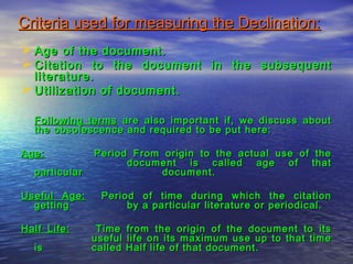 Criteria used for measuring the Declination:Criteria used for measuring the Declination:
 Age of the document.Age of the document.
 Citation to the document in the subsequentCitation to the document in the subsequent
literature.literature.
 Utilization of document.Utilization of document.
Following termsFollowing terms are also important if, we discuss aboutare also important if, we discuss about
the obsolescence and required to be put here:the obsolescence and required to be put here:
Age:Age: Period From origin to the actual use of thePeriod From origin to the actual use of the
document is called age of thatdocument is called age of that
particularparticular document.document.
Useful Age:Useful Age: Period of time during which the citationPeriod of time during which the citation
gettinggetting by a particular literature or periodical.by a particular literature or periodical.
Half Life:Half Life: Time from the origin of the document to itsTime from the origin of the document to its
useful life on its maximum use up to that timeuseful life on its maximum use up to that time
isis called Half life of that document.called Half life of that document.
 