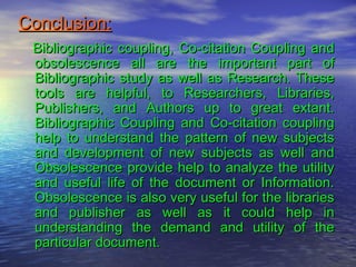 Conclusion:Conclusion:
Bibliographic coupling, Co-citation Coupling andBibliographic coupling, Co-citation Coupling and
obsolescence all are the important part ofobsolescence all are the important part of
Bibliographic study as well as Research. TheseBibliographic study as well as Research. These
tools are helpful, to Researchers, Libraries,tools are helpful, to Researchers, Libraries,
Publishers, and Authors up to great extant.Publishers, and Authors up to great extant.
Bibliographic Coupling and Co-citation couplingBibliographic Coupling and Co-citation coupling
help to understand the pattern of new subjectshelp to understand the pattern of new subjects
and development of new subjects as well andand development of new subjects as well and
Obsolescence provide help to analyze the utilityObsolescence provide help to analyze the utility
and useful life of the document or Information.and useful life of the document or Information.
Obsolescence is also very useful for the librariesObsolescence is also very useful for the libraries
and publisher as well as it could help inand publisher as well as it could help in
understanding the demand and utility of theunderstanding the demand and utility of the
particular document.particular document.
 