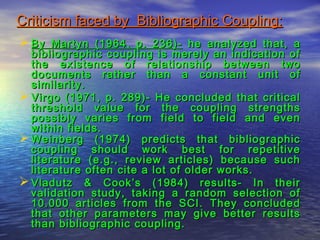 Criticism faced by Bibliographic Coupling:Criticism faced by Bibliographic Coupling:
 By Martyn (1964, p. 236)-By Martyn (1964, p. 236)- he analyzed that, ahe analyzed that, a
bibliographic coupling is merely an indication ofbibliographic coupling is merely an indication of
the existence of relationship between twothe existence of relationship between two
documents rather than a constant unit ofdocuments rather than a constant unit of
similarity.similarity.
 Virgo (1971, p. 289)- He concluded that criticalVirgo (1971, p. 289)- He concluded that critical
threshold value for the coupling strengthsthreshold value for the coupling strengths
possibly varies from field to field and evenpossibly varies from field to field and even
within fields.within fields.
 Weinberg (1974) predicts that bibliographicWeinberg (1974) predicts that bibliographic
coupling should work best for repetitivecoupling should work best for repetitive
literature (e.g., review articles) because suchliterature (e.g., review articles) because such
literature often cite a lot of older works.literature often cite a lot of older works.
 Vladutz & Cook’s (1984) results- In theirVladutz & Cook’s (1984) results- In their
validation study, taking a random selection ofvalidation study, taking a random selection of
10.000 articles from the SCI. They concluded10.000 articles from the SCI. They concluded
that other parameters may give better resultsthat other parameters may give better results
than bibliographic coupling.than bibliographic coupling.
 