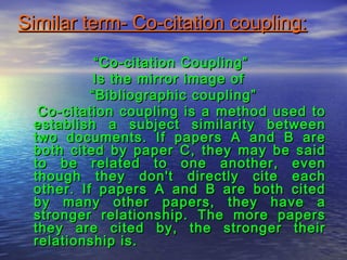 Similar term- Co-citation coupling:Similar term- Co-citation coupling:
““Co-citation Coupling”Co-citation Coupling”
Is the mirror image ofIs the mirror image of
““Bibliographic coupling”Bibliographic coupling”
Co-citation coupling is a method used toCo-citation coupling is a method used to
establish a subject similarity betweenestablish a subject similarity between
two documents. If papers A and B aretwo documents. If papers A and B are
both cited by paper C, they may be saidboth cited by paper C, they may be said
to be related to one another, evento be related to one another, even
though they don't directly cite eachthough they don't directly cite each
other. If papers A and B are both citedother. If papers A and B are both cited
by many other papers, they have aby many other papers, they have a
stronger relationship. The more papersstronger relationship. The more papers
they are cited by, the stronger theirthey are cited by, the stronger their
relationship is.relationship is.
 