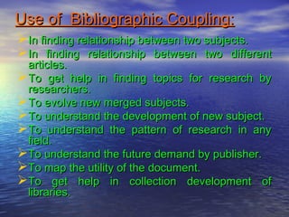 Use of Bibliographic Coupling:Use of Bibliographic Coupling:
In finding relationship between two subjects.In finding relationship between two subjects.
In finding relationship between two differentIn finding relationship between two different
articles.articles.
To get help in finding topics for research byTo get help in finding topics for research by
researchers.researchers.
To evolve new merged subjects.To evolve new merged subjects.
To understand the development of new subject.To understand the development of new subject.
To understand the pattern of research in anyTo understand the pattern of research in any
field.field.
To understand the future demand by publisher.To understand the future demand by publisher.
To map the utility of the document.To map the utility of the document.
To get help in collection development ofTo get help in collection development of
libraries.libraries.
 