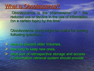 What is Obsolescence?What is Obsolescence?
Obsolescence is the phenomenon of “ theObsolescence is the phenomenon of “ the
reduced use or decline in the use of informationreduced use or decline in the use of information
(on a certain topic) by the time”.(on a certain topic) by the time”.
Obsolescence study might be useful for solvingObsolescence study might be useful for solving
following questions:following questions:
 when to discard older Volumes,when to discard older Volumes,
 how long to keep new ones,how long to keep new ones,
 what sort of retrospective storage and accesswhat sort of retrospective storage and access
in information retrieval system should providein information retrieval system should provide
 