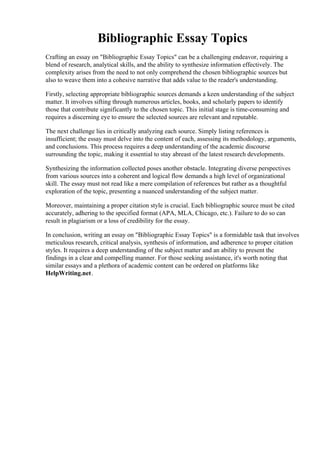 Bibliographic Essay Topics
Crafting an essay on "Bibliographic Essay Topics" can be a challenging endeavor, requiring a
blend of research, analytical skills, and the ability to synthesize information effectively. The
complexity arises from the need to not only comprehend the chosen bibliographic sources but
also to weave them into a cohesive narrative that adds value to the reader's understanding.
Firstly, selecting appropriate bibliographic sources demands a keen understanding of the subject
matter. It involves sifting through numerous articles, books, and scholarly papers to identify
those that contribute significantly to the chosen topic. This initial stage is time-consuming and
requires a discerning eye to ensure the selected sources are relevant and reputable.
The next challenge lies in critically analyzing each source. Simply listing references is
insufficient; the essay must delve into the content of each, assessing its methodology, arguments,
and conclusions. This process requires a deep understanding of the academic discourse
surrounding the topic, making it essential to stay abreast of the latest research developments.
Synthesizing the information collected poses another obstacle. Integrating diverse perspectives
from various sources into a coherent and logical flow demands a high level of organizational
skill. The essay must not read like a mere compilation of references but rather as a thoughtful
exploration of the topic, presenting a nuanced understanding of the subject matter.
Moreover, maintaining a proper citation style is crucial. Each bibliographic source must be cited
accurately, adhering to the specified format (APA, MLA, Chicago, etc.). Failure to do so can
result in plagiarism or a loss of credibility for the essay.
In conclusion, writing an essay on "Bibliographic Essay Topics" is a formidable task that involves
meticulous research, critical analysis, synthesis of information, and adherence to proper citation
styles. It requires a deep understanding of the subject matter and an ability to present the
findings in a clear and compelling manner. For those seeking assistance, it's worth noting that
similar essays and a plethora of academic content can be ordered on platforms like
HelpWriting.net.
Bibliographic Essay TopicsBibliographic Essay Topics
 