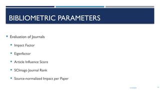 13/10/2024 10
BIBLIOMETRIC PARAMETERS
 Evaluation of Journals
 Impact Factor
 Eigenfactor
 Article Influence Score
 SCImago Journal Rank
 Source-normalized Impact per Paper
 