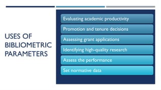 13/10/2024 11
USES OF
BIBLIOMETRIC
PARAMETERS
Evaluating academic productivity
Promotion and tenure decisions
Assessing grant applications
Identifying high-quality research
Assess the performance
Set normative data
 
