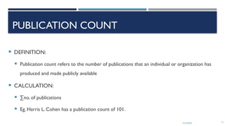 13/10/2024 14
PUBLICATION COUNT
 DEFINITION:
 Publication count refers to the number of publications that an individual or organization has
produced and made publicly available
 CALCULATION:
 ∑no. of publications
 Eg. Harris L. Cohen has a publication count of 101.
 