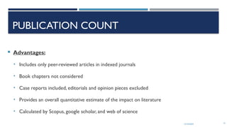 13/10/2024 15
PUBLICATION COUNT
 Advantages:
• Includes only peer-reviewed articles in indexed journals
• Book chapters not considered
• Case reports included, editorials and opinion pieces excluded
• Provides an overall quantitative estimate of the impact on literature
• Calculated by Scopus, google scholar, and web of science
 