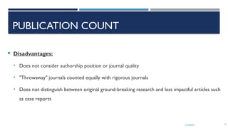 13/10/2024 16
PUBLICATION COUNT
 Disadvantages:
• Does not consider authorship position or journal quality
• "Throwaway" journals counted equally with rigorous journals
• Does not distinguish between original ground-breaking research and less impactful articles such
as case reports
 