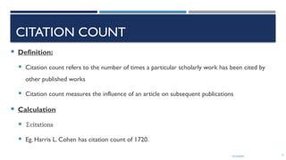 13/10/2024 17
CITATION COUNT
 Definition:
 Citation count refers to the number of times a particular scholarly work has been cited by
other published works
 Citation count measures the influence of an article on subsequent publications
 Calculation
 ∑citations
 Eg. Harris L. Cohen has citation count of 1720.
 