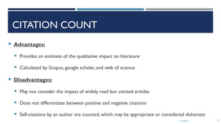 13/10/2024 18
CITATION COUNT
 Advantages:
 Provides an estimate of the qualitative impact on literature
 Calculated by Scopus, google scholar, and web of science
 Disadvantages:
 May not consider the impact of widely read but uncited articles
 Does not differentiate between positive and negative citations
 Self-citations by an author are counted, which may be appropriate or considered dishonest
 