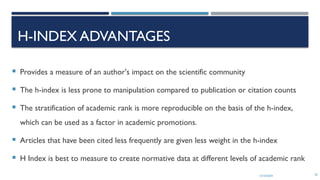 13/10/2024 20
H-INDEX ADVANTAGES
 Provides a measure of an author's impact on the scientific community
 The h-index is less prone to manipulation compared to publication or citation counts
 The stratification of academic rank is more reproducible on the basis of the h-index,
which can be used as a factor in academic promotions.
 Articles that have been cited less frequently are given less weight in the h-index
 H Index is best to measure to create normative data at different levels of academic rank
 