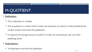 13/10/2024 22
M-QUOTIENT
 Definition:
 The m-Quotient or m-Index
 The m-quotient is a variant of the h-index and represents an author's h-index divided by the
number of years since their first publication
 It measures the average amount an author's h-index has increased per year over their
publishing career
 Calculation:
 H-index/years since the first publication
 