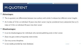 13/10/2024 23
M-QUOTIENT
 Advantages:
 The m-quotient can differentiate between two authors with similar h-indexes but different career lengths
 An h-index of 12 for an individual 10 years into their career may be considered more substantial than an h-
index of 12 for an individual 24 years into their career
 Disadvantages:
 It can be disadvantageous for individuals who started publishing early in their career.
 Does not give credit to frequently cited articles
 Can vary across disciplines
 Is not readily provided by most databases
 