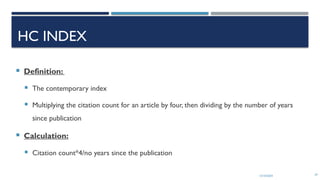 13/10/2024 24
HC INDEX
 Definition:
 The contemporary index
 Multiplying the citation count for an article by four, then dividing by the number of years
since publication
 Calculation:
 Citation count*4/no years since the publication
 