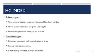 13/10/2024 25
HC INDEX
 Advantages:
 Time-weights citation to remove temporal bias from h-index
 Older published articles are given less weight
 Emphasis is placed on more recent articles
 Disadvantages:
 Does not give credit to frequently cited articles
 Can vary across disciplines
 Is not readily provided by most databases
 