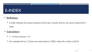 13/10/2024 26
E-INDEX
 Definition:
 e-index indicates the excess citations of the top h articles that do not count toward the h-
index
 Calculation:
 e = √(total citations - h2
)
 For example Harris L. Cohen has total citations 1720, h index 24. e index is 26.34
 