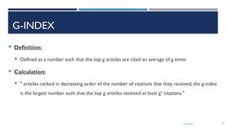 13/10/2024 28
G-INDEX
 Definition:
 Defined as a number such that the top g articles are cited an average of g times
 Calculation:
 " articles ranked in decreasing order of the number of citations that they received, the g-index
is the largest number such that the top g articles received at least g² citations."
 