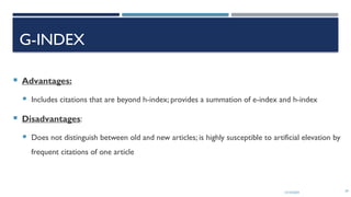 13/10/2024 29
G-INDEX
 Advantages:
 Includes citations that are beyond h-index; provides a summation of e-index and h-index
 Disadvantages:
 Does not distinguish between old and new articles; is highly susceptible to artificial elevation by
frequent citations of one article
 