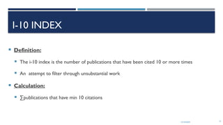 13/10/2024 31
I-10 INDEX
 Definition:
 The i-10 index is the number of publications that have been cited 10 or more times
 An attempt to filter through unsubstantial work
 Calculation:
 ∑publications that have min 10 citations
 