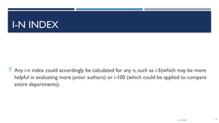 13/10/2024 33
I-N INDEX
 Any i-n index could accordingly be calculated for any n, such as i-5(which may be more
helpful in evaluating more junior authors) or i-100 (which could be applied to compare
entire departments).
 