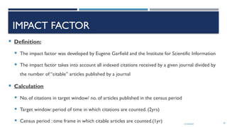 13/10/2024 39
IMPACT FACTOR
 Definition:
 The impact factor was developed by Eugene Garfield and the Institute for Scientific Information
 The impact factor takes into account all indexed citations received by a given journal divided by
the number of “citable” articles published by a journal
 Calculation
 No. of citations in target window/ no. of articles published in the census period
 Target window: period of time in which citations are counted. (2yrs)
 Census period : time frame in which citable articles are counted.(1yr)
 
