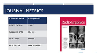 13/10/2024 4
JOURNAL METRICS
JOURNAL NAME Radiographics
IMPACT FACTOR 5.040
PUBLISHED DATE May 2015
INDEXED IN PUBMED
ARTICLETYPE PEER REVIEWED
 