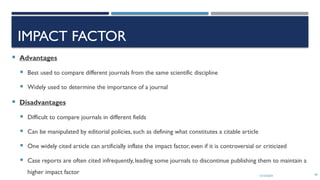 13/10/2024 40
IMPACT FACTOR
 Advantages
 Best used to compare different journals from the same scientific discipline
 Widely used to determine the importance of a journal
 Disadvantages
 Difficult to compare journals in different fields
 Can be manipulated by editorial policies, such as defining what constitutes a citable article
 One widely cited article can artificially inflate the impact factor, even if it is controversial or criticized
 Case reports are often cited infrequently, leading some journals to discontinue publishing them to maintain a
higher impact factor
 