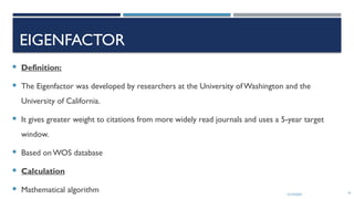 13/10/2024 41
EIGENFACTOR
 Definition:
 The Eigenfactor was developed by researchers at the University of Washington and the
University of California.
 It gives greater weight to citations from more widely read journals and uses a 5-year target
window.
 Based on WOS database
 Calculation
 Mathematical algorithm
 