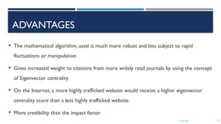 13/10/2024 42
ADVANTAGES
 The mathematical algorithm, used is much more robust and less subject to rapid
fluctuations or manipulation
 Gives increased weight to citations from more widely read journals by using the concept
of Eigenvector centrality
 On the Internet, a more highly trafficked website would receive a higher eigenvector
centrality score than a less highly trafficked website
 More credibility than the impact factor
 