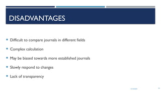 13/10/2024 43
DISADVANTAGES
 Difficult to compare journals in different fields
 Complex calculation
 May be biased towards more established journals
 Slowly respond to changes
 Lack of transparency
 