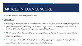 13/10/2024 44
ARTICLE INFLUENCE SCORE
 The AIS is derived from the Eigenfactor score
 Calculation:
 Percentage of the total number of scientific articles published in a given journal divided by the Eigenfactor
 (the number of articles published by a journal over a 5-year period and divide by the total number of
articles published by all journals during the same period)/Eigenfactor.
 AIS ≥ = each article in that journal has above-average influence, whereas <1 means that each article has
below-average influence
 For instance, the 2012 AIS for RadioGraphics was 1.087, suggesting that articles in RadioGraphics have a
greater influence than the average article in the scientific literature
 