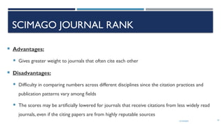 13/10/2024 47
SCIMAGO JOURNAL RANK
 Advantages:
 Gives greater weight to journals that often cite each other
 Disadvantages:
 Difficulty in comparing numbers across different disciplines since the citation practices and
publication patterns vary among fields
 The scores may be artificially lowered for journals that receive citations from less widely read
journals, even if the citing papers are from highly reputable sources
 