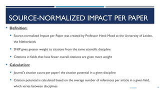 13/10/2024 48
SOURCE-NORMALIZED IMPACT PER PAPER
 Definition:
 Source-normalized Impact per Paper was created by Professor Henk Moed at the University of Leiden,
the Netherlands
 SNIP gives greater weight to citations from the same scientific discipline
 Citations in fields that have fewer overall citations are given more weight
 Calculation:
 Journal's citation count per paper/ the citation potential in a given discipline
 Citation potential is calculated based on the average number of references per article in a given field,
which varies between disciplines
 