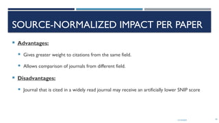 13/10/2024 49
SOURCE-NORMALIZED IMPACT PER PAPER
 Advantages:
 Gives greater weight to citations from the same field.
 Allows comparison of journals from different field.
 Disadvantages:
 Journal that is cited in a widely read journal may receive an artificially lower SNIP score
 