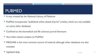 13/10/2024 55
PUBMED
 It was created by the National Library of Medicine
 PubMed incorporates "published online ahead of print" articles, which are not available
on some other databases
 Confined to the biomedical and life sciences journal literature
 Very little citation analysis on PubMed
 MEDLINE is the most common source of material, although other databases are also
included
 Updated daily.
 