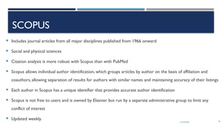 13/10/2024 56
SCOPUS
 Includes journal articles from all major disciplines published from 1966 onward
 Social and physical sciences
 Citation analysis is more robust with Scopus than with PubMed
 Scopus allows individual author identification, which groups articles by author on the basis of affiliation and
coauthors, allowing separation of results for authors with similar names and maintaining accuracy of their listings
 Each author in Scopus has a unique identifier that provides accurate author identification
 Scopus is not free to users and is owned by Elsevier but run by a separate administrative group to limit any
conflict of interest
 Updated weekly.
 
