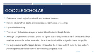 13/10/2024 58
GOOGLE SCHOLAR
 Free-to-use search engine for scientific and academic literature
 Includes citations from books, online sources, and conference proceedings
 Updated only monthly
 There is very little citation analysis or author identification in Google Scholar
 Although Google Scholar creates a profile for a given author and provides a list of articles the author
may have written, the author must select the articles that should be assigned to his or her profile
 For a given author profile, Google Scholar will calculate the h-index and i-10 index for that author's
publishing career, as well as citations earned during the past 5 years
 