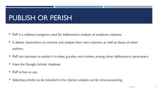 13/10/2024 61
PUBLISH OR PERISH
 PoP is a software program used for bibliometric analysis of academic citations
 It allows researchers to retrieve and analyze their own citations, as well as those of other
authors
 PoP can calculate an author's h-index, g-index, and e-index, among other bibliometric parameters
 Uses the Google Scholar database
 PoP is free to use
 Selecting articles to be included in the citation analysis can be time-consuming
 