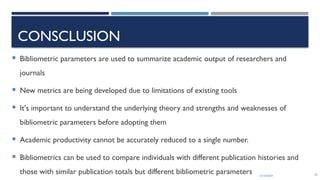 13/10/2024 62
CONSCLUSION
 Bibliometric parameters are used to summarize academic output of researchers and
journals
 New metrics are being developed due to limitations of existing tools
 It's important to understand the underlying theory and strengths and weaknesses of
bibliometric parameters before adopting them
 Academic productivity cannot be accurately reduced to a single number.
 Bibliometrics can be used to compare individuals with different publication histories and
those with similar publication totals but different bibliometric parameters
 