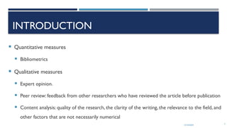 13/10/2024 7
INTRODUCTION
 Quantitative measures
 Bibliometrics
 Qualitative measures
 Expert opinion.
 Peer review: feedback from other researchers who have reviewed the article before publication
 Content analysis: quality of the research, the clarity of the writing, the relevance to the field, and
other factors that are not necessarily numerical
 