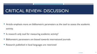 13/10/2024 70
CRITICAL REVIEW- DISCUSSION
 Article emphasis more on bibliometric parameters as the tool to assess the academic
activity.
 Is research only tool for measuring academic activity?
 Bibliometric parameters are biased towards international journals
 Research published in local languages are restricted
 
