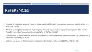 13/10/2024 73
REFERENCES
1. Choudhri AF, Siddiqui A, Khan NR, Cohen HL. Understanding Bibliometric Parameters and Analysis. RadioGraphics. 2015
May;35(3):736–46.
2. Allard RJ. Learning Resource Center: Measuring Your Research Impact: Author Impact [Internet]. [cited 2023 Mar 7].
Available from: https://usuhs.libguides.com/c.php?g=184957&p=2506307
3. Guerrero-Bote VP, Moya-Anegón F. A further step forward in measuring journals’ scientific prestige: The SJR2 indicator. J
Informetr. 2012 Oct;6(4):674–88.
4. Waltman L. A review of the literature on citation impact indicators. J Informetr. 2016 May;10(2):365–91.
 