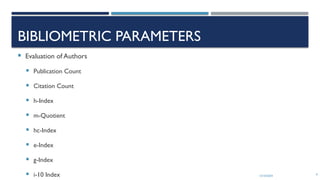 13/10/2024 9
BIBLIOMETRIC PARAMETERS
 Evaluation of Authors
 Publication Count
 Citation Count
 h-Index
 m-Quotient
 hc-Index
 e-Index
 g-Index
 i-10 Index
 