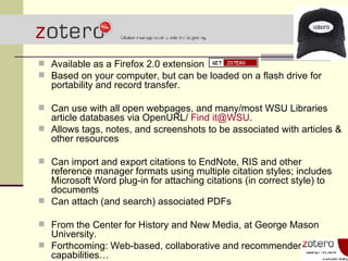Available as a Firefox 2.0 extension Based on your computer, but can be loaded on a flash drive for portability and record transfer. Can use with all open webpages, and many/most WSU Libraries article databases via OpenURL/  Find it@WSU . Allows tags, notes, and screenshots to be associated with articles & other resources Can import and export citations to EndNote, RIS and other reference manager formats using multiple citation styles; includes Microsoft Word plug-in for attaching citations (in correct style) to documents Can attach (and search) associated PDFs From the Center for History and New Media, at George Mason University.  Forthcoming: Web-based, collaborative and recommender capabilities… 