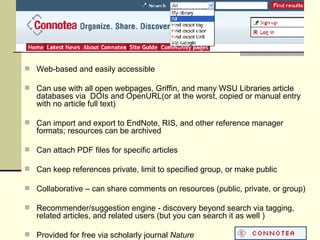 Web-based and easily accessible Can use with all open webpages, Griffin, and many WSU Libraries article databases via  DOIs and OpenURL(or at the worst, copied or manual entry with no article full text) Can import and export to EndNote, RIS, and other reference manager formats; resources can be archived Can attach PDF files for specific articles Can keep references private, limit to specified group, or make public Collaborative – can share comments on resources (public, private, or group) Recommender/suggestion engine - discovery beyond search via tagging, related articles, and related users (but you can search it as well ) Provided for free via scholarly journal  Nature  